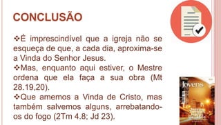 44
CONCLUSÃO
É imprescindível que a igreja não se
esqueça de que, a cada dia, aproxima-se
a Vinda do Senhor Jesus.
Mas, enquanto aqui estiver, o Mestre
ordena que ela faça a sua obra (Mt
28.19,20).
Que amemos a Vinda de Cristo, mas
também salvemos alguns, arrebatando-
os do fogo (2Tm 4.8; Jd 23).
 