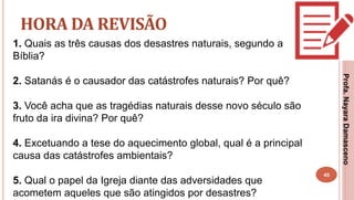 45
HORA DA REVISÃO
1. Quais as três causas dos desastres naturais, segundo a
Bíblia?
2. Satanás é o causador das catástrofes naturais? Por quê?
3. Você acha que as tragédias naturais desse novo século são
fruto da ira divina? Por quê?
4. Excetuando a tese do aquecimento global, qual é a principal
causa das catástrofes ambientais?
5. Qual o papel da Igreja diante das adversidades que
acometem aqueles que são atingidos por desastres?
Profa.NayaraDamasceno
 