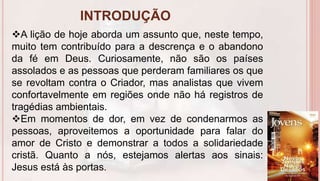 INTRODUÇÃO
6
A lição de hoje aborda um assunto que, neste tempo,
muito tem contribuído para a descrença e o abandono
da fé em Deus. Curiosamente, não são os países
assolados e as pessoas que perderam familiares os que
se revoltam contra o Criador, mas analistas que vivem
confortavelmente em regiões onde não há registros de
tragédias ambientais.
Em momentos de dor, em vez de condenarmos as
pessoas, aproveitemos a oportunidade para falar do
amor de Cristo e demonstrar a todos a solidariedade
cristã. Quanto a nós, estejamos alertas aos sinais:
Jesus está às portas.
 