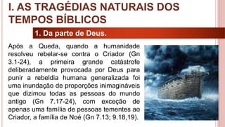 8
1. Da parte de Deus.
Após a Queda, quando a humanidade
resolveu rebelar-se contra o Criador (Gn
3.1-24), a primeira grande catástrofe
deliberadamente provocada por Deus para
punir a rebeldia humana generalizada foi
uma inundação de proporções inimagináveis
que dizimou todas as pessoas do mundo
antigo (Gn 7.17-24), com exceção de
apenas uma família de pessoas tementes ao
Criador, a família de Noé (Gn 7.13; 9.18,19).
I. AS TRAGÉDIAS NATURAIS DOS
TEMPOS BÍBLICOS
 