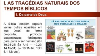 9
1. Da parte de Deus.
A Bíblia também registra
várias outras ocasiões em
que Deus, de forma
proposital, provocou
determinados fenômenos
para punir o ser humano (Gn
19.24-28; Êx 7.19 — 10.29;
14.15-31; Js 10.11-14; 1Sm
5.1-12; etc.).
I. AS TRAGÉDIAS NATURAIS DOS
TEMPOS BÍBLICOS
 