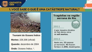 MW
NEVES
CAPACITA
EBD OFICIAL
Fonte:
CPAD
1. VOCÊ SABE O QUE É UMA CATÁSTROFE NATURAL?
Tsunami do Oceano Índico
Mortes: 226.306 (oficial)
Quando: dezembro de 2004
Onde: Oceano Índico. ¹.
 