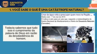 MW
NEVES
CAPACITA
EBD OFICIAL
Fonte:
CPAD
1. VOCÊ SABE O QUE É UMA CATÁSTROFE NATURAL?
Todavia sabemos que tudo
isso é cumprimento da
palavra de Deus em razão
da desobediência do
homem.
 