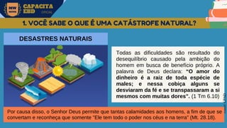 MW
NEVES
CAPACITA
EBD OFICIAL
Fonte:
CPAD
1. VOCÊ SABE O QUE É UMA CATÁSTROFE NATURAL?
DESASTRES NATURAIS
Todas as dificuldades são resultado do
desequilíbrio causado pela ambição do
homem em busca de benefício próprio. A
palavra de Deus declara: “O amor do
dinheiro é a raiz de toda espécie de
males; e nessa cobiça alguns se
desviaram da fé e se transpassaram a si
mesmos com muitas dores". (1 Tm 6.10)
Por causa disso, o Senhor Deus permite que tantas calamidades aos homens, a fim de que se
convertam e reconheça que somente "Ele tem todo o poder nos céus e na terra" (Mt. 28.18).
 