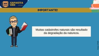 MW
NEVES
CAPACITA
EBD OFICIAL
Fonte:
CPAD
IMPORTANTE!
Muitas catástrofes naturais são resultado
da degradação da natureza.
 