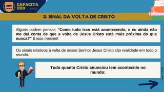 MW
NEVES
CAPACITA
EBD OFICIAL
Fonte:
CPAD
2. SINAL DA VOLTA DE CRISTO
Alguns podem pensar: "Como tudo isso está acontecendo, e eu ainda não
me dei conta de que a volta de Jesus Cristo está mais próxima do que
nunca?" É isso mesmo!
Os sinais relativos à volta de nosso Senhor Jesus Cristo são realidade em todo o
mundo.
Tudo quanto Cristo anunciou tem acontecido no
mundo:
 