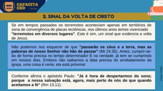 MW
NEVES
CAPACITA
EBD OFICIAL
Fonte:
CPAD
2. SINAL DA VOLTA DE CRISTO
Se em tempos passados os terremotos aconteciam apenas em territórios de
zona de convergência de placas tectônicas, nos últimos anos temos vivenciado
"terremotos em diversos lugares". Este é sim, um sinal que evidencia a volta
de Jesus.
Não podemos nos esquecer de que "passarão os céus e a terra, mas as
palavras de nosso Senhor não hão de passar" (Mt 24.35). Antes, cumprir-se-
ão de forma precisa no tempo determinado! É na verdade, já tem se cumprindo
em nossos dias. Embora não saibamos a data precisa do arrebatamento da
igreja, uma coisa é certa: ela está próxima!
Conforme afirma o apóstolo Paulo: "Já é hora de despertarmos do sono;
porque a nossa salvação está, agora, mais perto de nós do que quando
aceitamos a fé" (Rm 13.11).
 