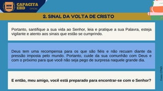 MW
NEVES
CAPACITA
EBD OFICIAL
Fonte:
CPAD
2. SINAL DA VOLTA DE CRISTO
Portanto, santifique a sua vida ao Senhor, leia e pratique a sua Palavra, esteja
vigilante e atento aos sinais que estão se cumprindo.
Deus tem uma recompensa para os que são fiéis e não recuam diante da
pressão imposta pelo mundo. Portanto, cuide da sua comunhão com Deus e
com o próximo para que você não seja pego de surpresa naquele grande dia.
E então, meu amigo, você está preparado para encontrar-se com o Senhor?
 