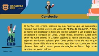 MW
NEVES
CAPACITA
EBD OFICIAL
Fonte: CPAD
Conclução
EBD
O Senhor nos ensina, através da sua Palavra, que as catástrofes
naturais são sinais visíveis da vinda do "Filho do Homem". A falta
de temor em degradar o meio am- biente também é um pecado que
desagrada o coração de Deus. Desse modo, devemos cuidar com
amor de tudo quanto o Criador sujeitou à nossa autoridade. Que
sejamos mordomos zelosos, pois Deus pedirá conta de tudo o que
fizemos diante dEle durante o tempo que Ele nos concedeu neste
planeta. Pois todos fazem parte da criação de Deus. Seja você
também um jovem zeloso!
 