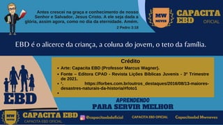 Antes crescei na graça e conhecimento de nosso
Senhor e Salvador, Jesus Cristo. A ele seja dada a
glória, assim agora, como no dia da eternidade. Amém.
2 Pedro 3:18
MW
NEVES
CAPACITA
EBD OFICIAL
EBD
EBD é o alicerce da criança, a coluna do jovem, o teto da família.
APRENDENDO
PARA SERVIR MELHOR
CAPACITA EBD @capacitaebdoficial
MW
NEVES
CAPACITA EBD OFICIAL
Capacitaebd Mwneves
CAPACITA EBD OFICIAL
MW
NEVES
Arte: Capacita EBD (Professor Marcus Wagner).
Fonte – Editora CPAD - Revista Lições Bíblicas Juvenis - 3º Trimestre
de 2021.
¹. https://forbes.com.br/outros_destaques/2016/08/13-maiores-
desastres-naturais-da-historia/#foto1
Crédito
 