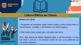 Leitura Bíblica em Classe
Mateus 24.7,8,29
7 Porquanto se levantara nação contra nação, e reino contra reino, e
haverá fomes, e pestes, e terremotos, em vários lugares.
8 Mas todas essas coisas são o principio das dores.
29 E, logo depois da aflição daqueles dias, o sol escurecerá, e a lua
não dará a sua luz, e as estrelas cairão do céu, e as potências do
céu serão abaladas.
EBD
Fonte: CPAD
MW
NEVES
CAPACITA
EBD OFICIAL
 