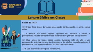 Leitura Bíblica em Classe
Lucas 21.10-13
10 Então, lhes disse: Levantar-se-á nação contra nação, e reino, contra
reino;
11 e haverá, em vários lugares, grandes ter- remotos, e fomes, e
pestilências; haverá também coisas espantosas e grandes sinais do céu.
12 Mas, antes de todas essas coisas, lançarão mão de vós e vos
perseguirão, entregando-vos ás sinagogas e às prisões e conduzindo-vos à
presença de reis e governadores, por amor do meu nome.
13 E vos acontecerá isso para testemunho.
EBD
Fonte: CPAD
MW
NEVES
CAPACITA
EBD OFICIAL
 