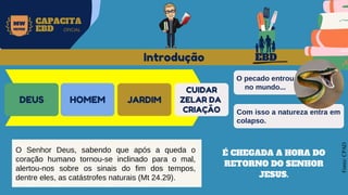 EBD
MW
NEVES
CAPACITA
EBD OFICIAL
DEUS HOMEM JARDIM
CUIDAR
ZELAR DA
CRIAÇÃO
Fonte:
CPAD
O Senhor Deus, sabendo que após a queda o
coração humano tornou-se inclinado para o mal,
alertou-nos sobre os sinais do fim dos tempos,
dentre eles, as catástrofes naturais (Mt 24.29).
Introdução
O pecado entrou
no mundo...
Com isso a natureza entra em
colapso.
É CHEGADA A HORA DO
RETORNO DO SENHOR
JESUS.
 