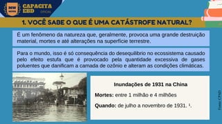 MW
NEVES
CAPACITA
EBD OFICIAL
Fonte:
CPAD
1. VOCÊ SABE O QUE É UMA CATÁSTROFE NATURAL?
É um fenômeno da natureza que, geralmente, provoca uma grande destruição
material, mortes e até alterações na superfície terrestre.
Para o mundo, isso é só consequência do desequilibrio no ecossistema causado
pelo efeito estufa que é provocado pela quantidade excessiva de gases
poluentes que danificam a camada de ozônio e alteram as condições climáticas.
Inundações de 1931 na China
Mortes: entre 1 milhão e 4 milhões
Quando: de julho a novembro de 1931. ¹.
 