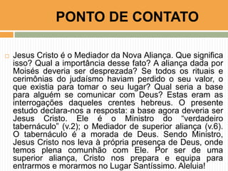  Jesus Cristo é o Mediador da Nova Aliança. Que significa
isso? Qual a importância desse fato? A aliança dada por
Moisés deveria ser desprezada? Se todos os rituais e
cerimônias do judaísmo haviam perdido o seu valor, o
que existia para tomar o seu lugar? Qual seria a base
para alguém se comunicar com Deus? Estas eram as
interrogações daqueles crentes hebreus. O presente
estudo declara-nos a resposta: a base agora deveria ser
Jesus Cristo. Ele é o Ministro do “verdadeiro
tabernáculo” (v.2); o Mediador de superior aliança (v.6).
O tabernáculo é a morada de Deus. Sendo Ministro,
Jesus Cristo nos leva à própria presença de Deus, onde
temos plena comunhão com Ele. Por ser de uma
superior aliança, Cristo nos prepara e equipa para
entrarmos e morarmos no Lugar Santíssimo. Aleluia!
PONTO DE CONTATO
 
