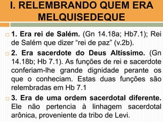  1. Era rei de Salém. (Gn 14.18a; Hb7.1); Rei
de Salém que dizer “rei de paz” (v.2b).
 2. Era sacerdote do Deus Altíssimo. (Gn
14.18b; Hb 7.1). As funções de rei e sacerdote
conferiam-lhe grande dignidade perante os
que o conheciam. Estas duas funções são
relembradas em Hb 7.1
 3. Era de uma ordem sacerdotal diferente.
Ele não pertencia à linhagem sacerdotal
arônica, proveniente da tribo de Levi.
I. RELEMBRANDO QUEM ERA
MELQUISEDEQUE
 