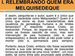 E assim, pergunta-se o autor, quem é o único que
pode ser sacerdote como Melquisedec? Quem é o
único que reúne as duas características dele
(ausência de genealogia humana e de limites
temporais)? E responde: Jesus Cristo, ao
ressuscitar. Porque, ao erguer-se do túmulo, foi
como se tivesse nascido de novo, mas sem
intervenção de pais humanos (isto é, sem
antepassados); e desde então já não pode voltar a
morrer (isto é, permanece para sempre).
Portanto Jesus Cristo, embora não fosse sacerdote
durante a sua vida terrena, depois de ressuscitar
tornou-se sacerdote de uma nova “ordem”, um novo
estilo, tal como tinha sido anunciado pela profecia:
I. RELEMBRANDO QUEM ERA
MELQUISEDEQUE
 