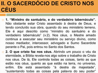  1. “Ministro do santuário, e do verdadeiro tabernáculo”.
Não obstante estar Cristo assentado à destra de Deus, e
tendo concluído sua obra, quando do seu ministério terreno,
Ele é aqui descrito como “ministro do santuário e do
verdadeiro tabernáculo” (v.2). Nos céus, o Mestre amado
continua a executar seu ministério ou serviço divino, como
nosso mediador, intercessor, advogado e Sumo Sacerdote
perante o Pai, pois entrou no Santo dos Santos.
 2. O que cristo faz nos céus. Abrindo um pouco o véu da
eternidade, a Bíblia revela-nos algo sobre o trabalho de Cristo
nos céus. De lá, Ele controla todas as coisas, tanto as que
estão nos céus, quanto as que estão na terra, no universo,
enfim. Ele está assentado “à destra da majestade”,
“sustentando todas as coisas pela palavra do seu poder”
II. O SACERDÓCIO DE CRISTO NOS
CÉUS
 