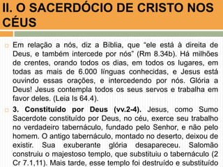  Em relação a nós, diz a Bíblia, que “ele está à direita de
Deus, e também intercede por nós” (Rm 8.34b). Há milhões
de crentes, orando todos os dias, em todos os lugares, em
todas as mais de 6.000 línguas conhecidas, e Jesus está
ouvindo essas orações, e intercedendo por nós. Glória a
Deus! Jesus contempla todos os seus servos e trabalha em
favor deles. (Leia Is 64.4).
 3. Constituído por Deus (vv.2-4). Jesus, como Sumo
Sacerdote constituído por Deus, no céu, exerce seu trabalho
no verdadeiro tabernáculo, fundado pelo Senhor, e não pelo
homem. O antigo tabernáculo, montado no deserto, deixou de
existir. Sua exuberante glória desapareceu. Salomão
construiu o majestoso templo, que substituiu o tabernáculo (2
Cr 7.1,11). Mais tarde, esse templo foi destruído e substituído
II. O SACERDÓCIO DE CRISTO NOS
CÉUS
 