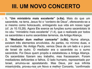  1. “Um ministério mais excelente” (v.6a). Mais do que um
sacerdote, na terra, Jesus foi o “cordeiro de Deus”, oferecendo-se a
si mesmo como holocausto, entregando sua vida em nosso lugar
(cf. Jo 10.15,28). Agora Ele exerce as funções sumo sacerdotais lá
no céu: “ministério mais excelente” (1.4), que o realizado por todos
os sacerdotes e sumo sacerdotes terrenos, da Antiga Aliança.
 2. “Mediador dum melhor concerto” (v.6b). Numa aliança,
existem três elementos envolvidos. As partes, no mínimo duas, e
um mediador. No Antigo Pacto, vemos Deus de um lado e o povo
de Israel de outro. O mediador era o sacerdote ou o sumo
sacerdote. Foi Deus quem propôs e estabeleceu a Antiga Aliança.
Os sacerdotes fizeram seu trabalho, mas fracassaram. Foram
mediadores deficientes e falhos. O lado humano, representado por
Israel, arruinou-se apostatando. Mas Deus, por sua infinita
misericórdia, proveu-nos um Novo e melhor Concerto, “confirmado
III. UM NOVO CONCERTO
 