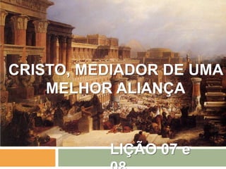 LIÇÃO 07 e
CRISTO, MEDIADOR DE UMA
MELHOR ALIANÇA
 