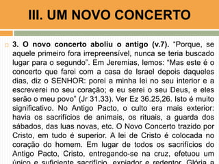  3. O novo concerto aboliu o antigo (v.7). “Porque, se
aquele primeiro fora irrepreensível, nunca se teria buscado
lugar para o segundo”. Em Jeremias, lemos: “Mas este é o
concerto que farei com a casa de Israel depois daqueles
dias, diz o SENHOR: porei a minha lei no seu interior e a
escreverei no seu coração; e eu serei o seu Deus, e eles
serão o meu povo” (Jr 31.33). Ver Ez 36.25,26. Isto é muito
significativo. No Antigo Pacto, o culto era mais exterior:
havia os sacrifícios de animais, os rituais, a guarda dos
sábados, das luas novas, etc. O Novo Concerto trazido por
Cristo, em tudo é superior. A lei de Cristo é colocada no
coração do homem. Em lugar de todos os sacrifícios do
Antigo Pacto, Cristo, entregando-se na cruz, efetuou um
III. UM NOVO CONCERTO
 