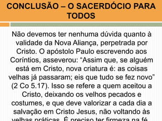 Não devemos ter nenhuma dúvida quanto à
validade da Nova Aliança, perpetrada por
Cristo. O apóstolo Paulo escrevendo aos
Coríntios, asseverou: “Assim que, se alguém
está em Cristo, nova criatura é: as coisas
velhas já passaram; eis que tudo se fez novo”
(2 Co 5.17). Isso se refere a quem aceitou a
Cristo, deixando os velhos pecados e
costumes, e que deve valorizar a cada dia a
salvação em Cristo Jesus, não voltando às
CONCLUSÃO – O SACERDÓCIO PARA
TODOS
 