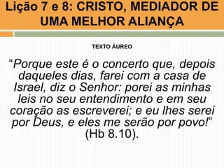 Lição 7 e 8: CRISTO, MEDIADOR DE
UMA MELHOR ALIANÇA
TEXTO ÁUREO
“Porque este é o concerto que, depois
daqueles dias, farei com a casa de
Israel, diz o Senhor: porei as minhas
leis no seu entendimento e em seu
coração as escreverei; e eu lhes serei
por Deus, e eles me serão por povo!”
(Hb 8.10).
 