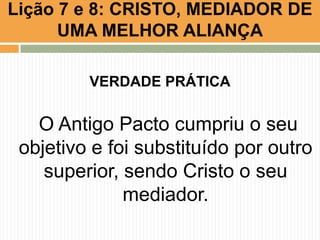 VERDADE PRÁTICA
O Antigo Pacto cumpriu o seu
objetivo e foi substituído por outro
superior, sendo Cristo o seu
mediador.
Lição 7 e 8: CRISTO, MEDIADOR DE
UMA MELHOR ALIANÇA
 
