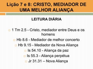 LEITURA DIÁRIA
 1 Tm 2.5 - Cristo, mediador entre Deus e os
homens
 Hb 8.6 - Mediador de melhor concerto
 Hb 9.15 - Mediador da Nova Aliança
 Is 54.10 - Aliança da paz
 Is 55.3 - Aliança perpétua
 Jr 31.31 – Nova Aliança
Lição 7 e 8: CRISTO, MEDIADOR DE
UMA MELHOR ALIANÇA
 