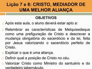 OBJETIVOS
 Após esta aula, o aluno deverá estar apto a:
 Relembrar as características de Melquisedeque
como uma prefiguração de Cristo e descrever a
mudança obrigatória do sacerdócio e da lei, feita
por Jesus valorizando o sacerdócio perfeito de
Cristo.
 Explicar o que é uma aliança.
 Definir qual a posição de Cristo no céu.
 Valorizar Cristo como Ministro do santuário e do
Lição 7 e 8: CRISTO, MEDIADOR DE
UMA MELHOR ALIANÇA
 