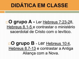 O grupo A - Ler Hebreus 7:23-28,
Hebreus 8.1-5 e contrastar o ministério
sacerdotal de Cristo com o levítico.
O grupo B - Ler Hebreus 10:4,
Hebreus 8.7-13 e contrastar a Antiga
Aliança com a Nova.
DIDÁTICA EM CLASSE
 