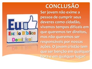 CONCLUSÃO
Ser jovem não exime a
pessoa de cumprir seus
deveres como cidadão,
vivemos tempos difíceis em
que queremos ter direitos,
mas não queremos ser
responsáveis por nossas
ações. O jovem cristão tem
que ser benção em qualquer
hora e em qualquer lugar!
 