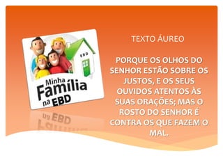 TEXTO ÁUREO
PORQUE OS OLHOS DO
SENHOR ESTÃO SOBRE OS
JUSTOS, E OS SEUS
OUVIDOS ATENTOS ÀS
SUAS ORAÇÕES; MAS O
ROSTO DO SENHOR É
CONTRA OS QUE FAZEM O
MAL.
1º Pe 3:12
 