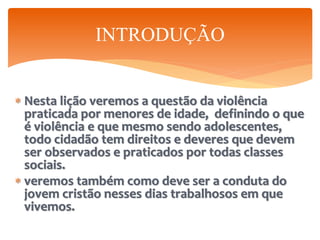  Nesta lição veremos a questão da violência
praticada por menores de idade, definindo o que
é violência e que mesmo sendo adolescentes,
todo cidadão tem direitos e deveres que devem
ser observados e praticados por todas classes
sociais.
 veremos também como deve ser a conduta do
jovem cristão nesses dias trabalhosos em que
vivemos.
INTRODUÇÃO
 