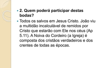  2. Quem poderá participar destas
bodas?
 Todos os salvos em Jesus Cristo. João viu
a multidão incalculável de remidos por
Cristo que estarão com Ele nos céus (Ap
5.11). A Noiva do Cordeiro (a Igreja) é
composta dos cristãos verdadeiros e dos
crentes de todas as épocas.
 