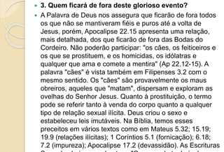  3. Quem ficará de fora deste glorioso evento?
 A Palavra de Deus nos assegura que ficarão de fora todos
os que não se mantiveram fiéis e puros até a volta de
Jesus, porém, Apocalipse 22.15 apresenta uma relação,
mais detalhada, dos que ficarão de fora das Bodas do
Cordeiro. Não poderão participar: "os cães, os feiticeiros e
os que se prostituem, e os homicidas, os idólatras e
qualquer que ama e comete a mentira" (Ap 22.12-15). A
palavra "cães" é vista também em Filipenses 3.2 com o
mesmo sentido. Os "cães" são provavelmente os maus
obreiros, aqueles que "matam", dispersam e exploram as
ovelhas do Senhor Jesus. Quanto à prostituição, o termo
pode se referir tanto à venda do corpo quanto a qualquer
tipo de relação sexual ilícita. Deus criou o sexo e
estabeleceu leis imutáveis. Na Bíblia, temos esses
preceitos em vários textos como em Mateus 5.32; 15.19;
19.9 (relações ilícitas); 1 Coríntios 5.1 (fornicação); 6.18;
7.2 (impureza); Apocalipse 17.2 (devassidão). As Escrituras
 