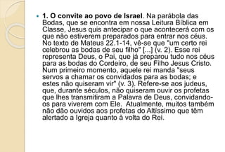  1. O convite ao povo de Israel. Na parábola das
Bodas, que se encontra em nossa Leitura Bíblica em
Classe, Jesus quis antecipar o que acontecerá com os
que não estiverem preparados para entrar nos céus.
No texto de Mateus 22.1-14, vê-se que "um certo rei
celebrou as bodas de seu filho" [...] (v. 2). Esse rei
representa Deus, o Pai, que já preparou tudo nos céus
para as bodas do Cordeiro, de seu Filho Jesus Cristo.
Num primeiro momento, aquele rei manda "seus
servos a chamar os convidados para as bodas; e
estes não quiseram vir" (v. 3). Refere-se aos judeus,
que, durante séculos, não quiseram ouvir os profetas
que lhes transmitiram a Palavra de Deus, convidando-
os para viverem com Ele. Atualmente, muitos também
não dão ouvidos aos profetas do Altíssimo que têm
alertado a Igreja quanto à volta do Rei.
 