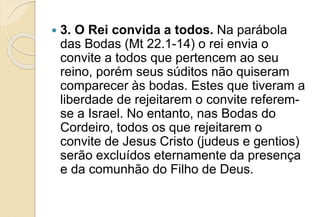  3. O Rei convida a todos. Na parábola
das Bodas (Mt 22.1-14) o rei envia o
convite a todos que pertencem ao seu
reino, porém seus súditos não quiseram
comparecer às bodas. Estes que tiveram a
liberdade de rejeitarem o convite referem-
se a Israel. No entanto, nas Bodas do
Cordeiro, todos os que rejeitarem o
convite de Jesus Cristo (judeus e gentios)
serão excluídos eternamente da presença
e da comunhão do Filho de Deus.
 