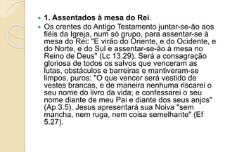  1. Assentados à mesa do Rei.
 Os crentes do Antigo Testamento juntar-se-ão aos
fiéis da Igreja, num só grupo, para assentar-se à
mesa do Rei: "E virão do Oriente, e do Ocidente, e
do Norte, e do Sul e assentar-se-ão à mesa no
Reino de Deus" (Lc 13.29). Será a consagração
gloriosa de todos os salvos que venceram as
lutas, obstáculos e barreiras e mantiveram-se
limpos, puros: "O que vencer será vestido de
vestes brancas, e de maneira nenhuma riscarei o
seu nome do livro da vida; e confessarei o seu
nome diante de meu Pai e diante dos seus anjos"
(Ap 3.5). Jesus apresentará sua Noiva "sem
mancha, nem ruga, nem coisa semelhante" (Ef
5.27).
 