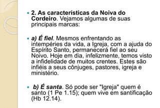  2. As características da Noiva do
Cordeiro. Vejamos algumas de suas
principais marcas:
 a) É fiel. Mesmos enfrentando as
intempéries da vida, a Igreja, com a ajuda do
Espírito Santo, permanecerá fiel ao seu
Noivo. Hoje em dia, infelizmente, temos visto
a infidelidade de muitos crentes. Estes são
infiéis a seus cônjuges, pastores, igreja e
ministério.
 b) É santa. Só pode ser "Igreja" quem é
santo (1 Pe 1.15); quem vive em santificação
(Hb 12.14).
 