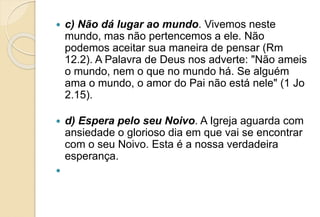  c) Não dá lugar ao mundo. Vivemos neste
mundo, mas não pertencemos a ele. Não
podemos aceitar sua maneira de pensar (Rm
12.2). A Palavra de Deus nos adverte: "Não ameis
o mundo, nem o que no mundo há. Se alguém
ama o mundo, o amor do Pai não está nele" (1 Jo
2.15).
 d) Espera pelo seu Noivo. A Igreja aguarda com
ansiedade o glorioso dia em que vai se encontrar
com o seu Noivo. Esta é a nossa verdadeira
esperança.

 
