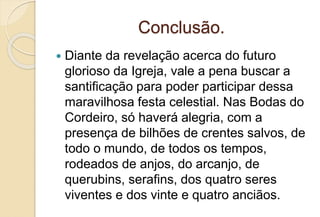 Conclusão.
 Diante da revelação acerca do futuro
glorioso da Igreja, vale a pena buscar a
santificação para poder participar dessa
maravilhosa festa celestial. Nas Bodas do
Cordeiro, só haverá alegria, com a
presença de bilhões de crentes salvos, de
todo o mundo, de todos os tempos,
rodeados de anjos, do arcanjo, de
querubins, serafins, dos quatro seres
viventes e dos vinte e quatro anciãos.
 