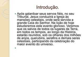 Introdução.
 Após galardoar seus servos fiéis, no seu
Tribunal, Jesus conduzirá a Igreja às
mansões celestiais, onde será servida a
grande Ceia do Senhor. Na lição de hoje
estudaremos este evento glorioso. Veremos
que os salvos de todos os lugares da Terra,
em todos os tempos, ao longo da História,
estarão reunidos, sob os olhares dos milhões
de anjos, querubins, serafins e demais seres
celestiais, participando da celebração do
maior evento do universo.

 