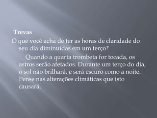 Trevas 
O que você acha de ter as horas de claridade do 
seu dia diminuídas em um terço? 
Quando a quarta trombeta for tocada, os 
astros serão afetados. Durante um terço do dia, 
o sol não brilhará, e será escuro como a noite. 
Pense nas alterações climáticas que isto 
causará. 
 