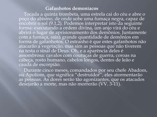 Gafanhotos demoníacos 
Tocada a quinta trombeta, uma estrela cai do céu e abre o 
poço do abismo, de onde sobe uma fumaça negra, capaz de 
encobrir o sol (9.1,2). Podemos interpretar isto da seguinte 
forma: executando a ordem divina, um anjo virá do céu e 
abrirá o lugar de aprisionamento dos demônios. Juntamente 
com a fumaça, sairá grande quantidade de demônios em 
forma de gafanhotos. O estranho é que estes gafanhotos não 
atacarão a vegetação, mas sim as pessoas que não tiverem 
na testa o sinal de Deus. Oh, e a aparência deles é 
assombrosa: cavalos com couraças de guerra, coroas na 
cabeça, rosto humano, cabelos longos, dentes de leão e 
cauda de escorpião. 
Durante cinco meses, comandados por seu chefe Abadom, 
ou Apoliom, que significa “destruidor”, eles atormentarão 
as pessoas. As dores serão tão agonizantes, que os atacados 
desejarão a morte, mas não morrerão (VV. 3-11). 
 