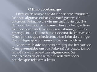 O livro doce/amargo 
Entre os flagelos da sexta e da sétima trombeta, 
João viu algumas coisas que você gostará de 
entender. Primeiro ele viu um anjo forte que lhe 
dava um livrinho para comer. Em sua boca, o livro 
foi doce como mel, mas em seu estômago, muito 
amargo (10.1-11). Isto fala da doçura da Palavra de 
Deus para os que obedecem, e também do amargo 
dos castigos que ela anuncia para os rebeldes. 
Você tem falado aos seus amigos das bênçãos de 
Deus prometidos em sua Palavra? Às vezes, temos 
também de conscientizar alguns corações 
endurecidos de que a ira de Deus virá sobre 
aqueles que rejeitam a Jesus. 
 