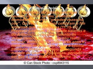 A sétima trombeta 
Ao contrário do sétimo selo, que 
causou silêncio na céu, a sétima 
trombeta despertou “grandes vozes no 
céu”. Os seres celestiais celebram o fim 
vitorioso que se aproxima (11.15-17). 
Preveem jubilosos a queda de satanás e 
do Anticristo, o reconhecimento de 
Jesus como o Messias, e o seu reino 
milenar. Antes disso, porém três anos e 
meio ainda se passarão. Aliás, a sétima 
trombeta marcará o início da segunda 
metade da Grande Tribulação, período 
em que a terra sofrerá o terceiro “ai”. 
 