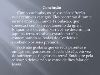 Conclusão 
Como você sabe, os salvos não sofrerão 
estes remíveis castigos. Eles ocorrerão durante 
os sete anos da Grande Tribulação, que 
começará com o arrebatamento da igreja. 
Enquanto estas coisas terríveis se desenrolam 
aqui na terra, os salvos estarão no céu, 
comemorando as Bodas do Cordeiro e 
recebendo os seus prêmios. 
Você não gostaria que os seus parentes e 
amigos comparecessem à festa do céu, em vez 
de sofrerem os flagelos na terra? Então ore pela 
salvação deles e não se canse de lhes falar de 
Jesus. 
 