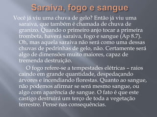 Você já viu uma chuva de gelo? Então já viu uma 
saraiva, que também é chamada de chuva de 
granizo. Quando o primeiro anjo tocar a primeira 
trombeta, haverá saraiva, fogo e sangue (Ap 8.7). 
Oh, mas aquela saraiva não será como uma dessas 
chuvas de pedrinhas de gelo, não. Certamente será 
algo de dimensões muito maiores, capaz de 
tremenda destruição. 
O fogo refere-se a tempestades elétricas – raios 
caindo em grande quantidade, despedaçando 
árvores e incendiando florestas. Quanto ao sangue, 
não podemos afirmar se será mesmo sangue, ou 
algo com aparência de sangue. O fato é que este 
castigo destruirá um terço de toda a vegetação 
terrestre. Pense nas consequências. 
 